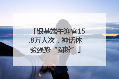 银基端午迎客15.8万人次，神话体验强势“圈粉”