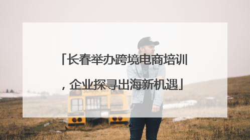 长春举办跨境电商培训，企业探寻出海新机遇