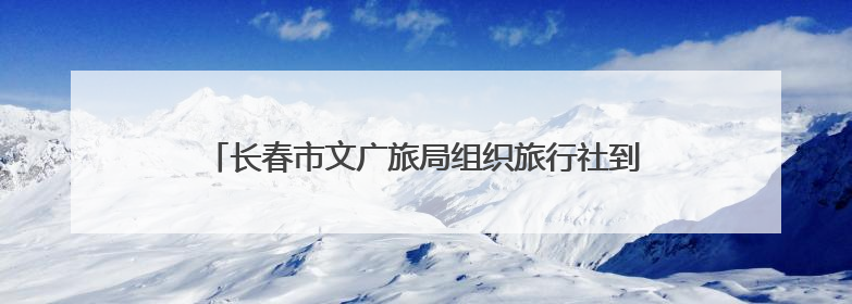 长春市文广旅局组织旅行社到莲花山度假区开展研学考察