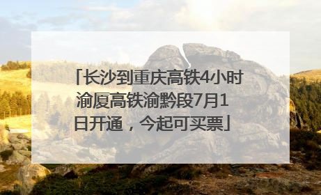 长沙到重庆高铁4小时 渝厦高铁渝黔段7月1日开通，今起可买票