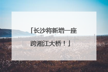 长沙将新增一座跨湘江大桥！