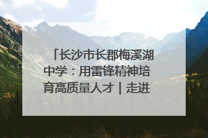 长沙市长郡梅溪湖中学：用雷锋精神培育高质量人才｜走进新时代“雷锋传人 长沙榜样”