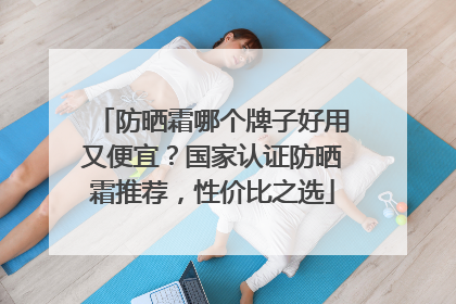防晒霜哪个牌子好用又便宜？国家认证防晒霜推荐，性价比之选