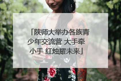陕师大举办各族青少年交流营 大手牵小手 红烛耀未来
