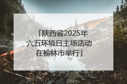 陕西省2025年六五环境日主场活动在榆林市举行
