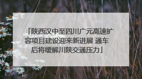 陕西汉中至四川广元高速扩容项目建设迎来新进展 通车后将缓解川陕交通压力