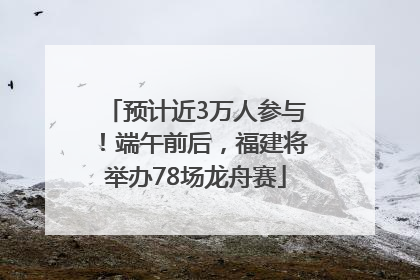预计近3万人参与！端午前后，福建将举办78场龙舟赛