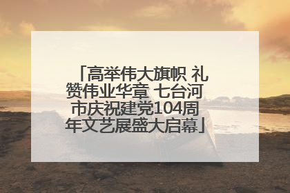 高举伟大旗帜 礼赞伟业华章 七台河市庆祝建党104周年文艺展盛大启幕