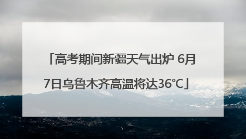 高考期间新疆天气出炉 6月7日乌鲁木齐高温将达36℃