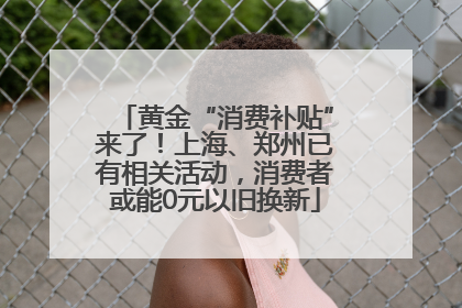 黄金“消费补贴”来了！上海、郑州已有相关活动，消费者或能0元以旧换新