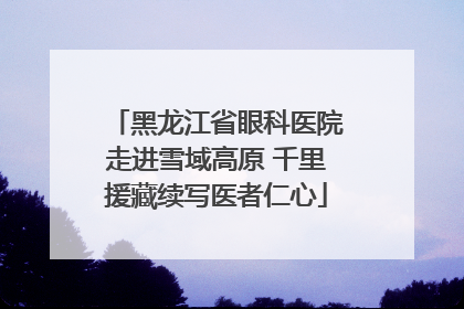 黑龙江省眼科医院走进雪域高原 千里援藏续写医者仁心