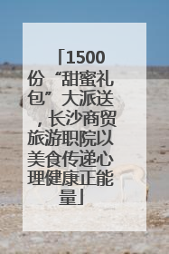 1500份“甜蜜礼包”大派送，长沙商贸旅游职院以美食传递心理健康正能量