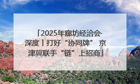 2025年廊坊经洽会·深度丨打好“协同牌” 京津冀联手“链”上招商