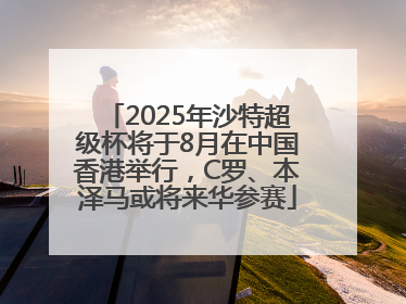2025年沙特超级杯将于8月在中国香港举行,C罗、本泽马或将来华参赛