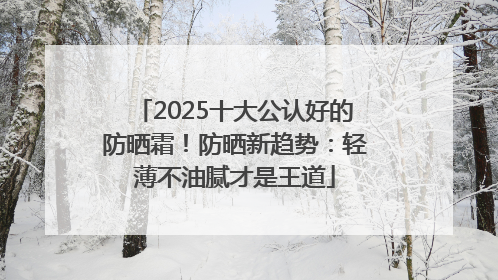 2025十大公认好的防晒霜！防晒新趋势：轻薄不油腻才是王道
