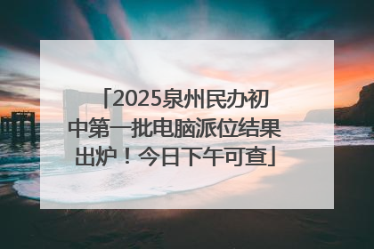 2025泉州民办初中第一批电脑派位结果出炉！今日下午可查