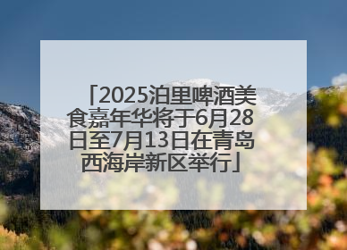 2025泊里啤酒美食嘉年华将于6月28日至7月13日在青岛西海岸新区举行