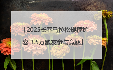2025长春马拉松规模扩容 3.5万跑友参与竞逐