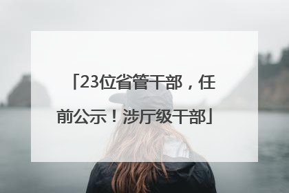 23位省管干部，任前公示！涉厅级干部
