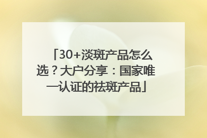 30+淡斑产品怎么选？大户分享：国家唯一认证的祛斑产品