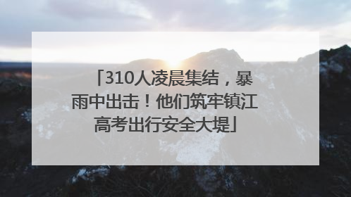 310人凌晨集结，暴雨中出击！他们筑牢镇江高考出行安全大堤