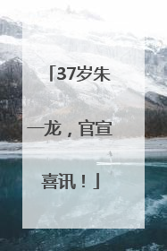37岁朱一龙，官宣喜讯！