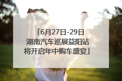 6月27日-29日 湖南汽车巡展益阳站将开启年中购车盛宴