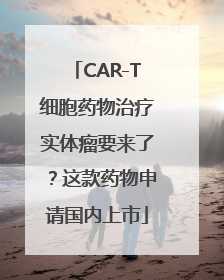 CAR-T细胞药物治疗实体瘤要来了？这款药物申请国内上市