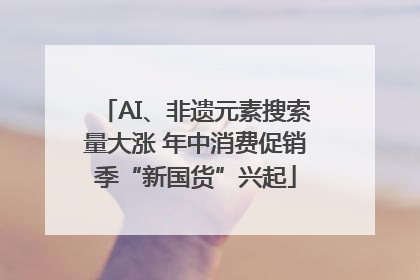 AI、非遗元素搜索量大涨 年中消费促销季“新国货”兴起